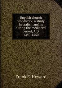 English church woodwork; a study in craftsmanship during the mediaeval period, A.D. 1250-1550
