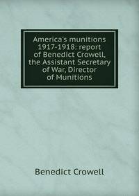 America's munitions 1917-1918: report of Benedict Crowell, the Assistant Secretary of War, Director of Munitions