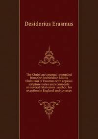 The Christian's manual: compiled from the Enchiridion Militis Christiani of Erasmus with copious scripture notes and comments on several fatal errors . author, his reception in England and correspo
