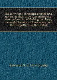 The early coins of America and the laws governing their issue. Comprising also descriptions of the Washington pieces, the Anglo-American tokens, many . and the first patterns of the United