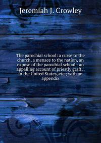 The parochial school: a curse to the church, a menace to the nation, an expose of the parochial school - an appalling account of priestly graft, . in the United States, etc.; with an appendix