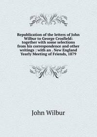 Republication of the letters of John Wilbur to George Crosfield: together with some selections from his correspondence and other writings : with an . New England Yearly Meeting of Friends, 1879