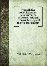 Through five administrations; reminiscences of Colonel William H. Crook, body-guard to President Lincoln