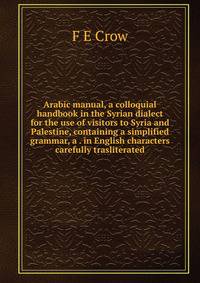 Arabic manual, a colloquial handbook in the Syrian dialect for the use of visitors to Syria and Palestine, containing a simplified grammar, a . in English characters carefully trasliterated