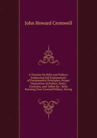 A Treatise On Belts and Pulleys: Embracing Full Explanations of Fundamental Principles; Proper Disposition of Pulleys; Rules, Formulas, and Tables for . Belts Running Over Covered Pulleys; Streng