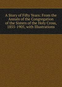 A Story of Fifty Years: From the Annals of the Congregation of the Sisters of the Holy Cross, 1855-1905, with Illustrations