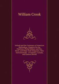 Ireland and the Centenary of American Methodism: Chapters On the Palatines; Philip Embury and Mrs. Heck; and Other Irish Emigrants, Who Instrumentally . of America, Canada, and Eastern British