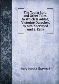 The Young Lord, and Other Tales. to Which Is Added, Victorine Durocher, by Mrs. Sherwood And S. Kelly.