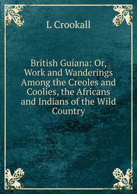 British Guiana: Or, Work and Wanderings Among the Creoles and Coolies, the Africans and Indians of the Wild Country