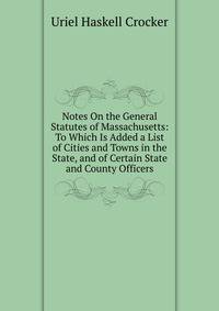 Notes On the General Statutes of Massachusetts: To Which Is Added a List of Cities and Towns in the State, and of Certain State and County Officers