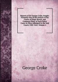 Reports of Sir George Croke, Knight: Formerly One of the Justices of the Courts of Kings-Bench, and Common-Pleas, of Such Select Cases As Were Adjudged in the Said Courts 1582-1641, Volume 4