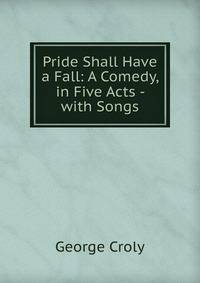 Pride Shall Have a Fall: A Comedy, in Five Acts - with Songs