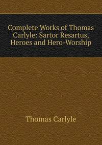 Complete Works of Thomas Carlyle: Sartor Resartus, Heroes and Hero-Worship