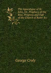 The Apocalypse of St. John, Or, Prophecy of the Rise, Progress and Fall of the Church of Rome &amp;c