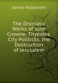 The Dramatic Works of John Crowne: Thyestes. City Politicks. the Destruction of Jerusalem