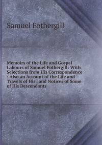 Memoirs of the Life and Gospel Labours of Samuel Fothergill: With Selections from His Correspondence : Also an Account of the Life and Travels of His . and Notices of Some of His Descendants