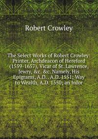 The Select Works of Robert Crowley: Printer, Archdeacon of Hereford (1559-1657), Vicar of St. Lawrence, Jewry, &amp;c. &amp;c. Namely, His Epigrams, A.D. . A.D. 1551; Way to Wealth, A.D. 1550; an Infor