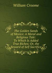 The Golden Sands of Mexico: A Moral and Religious Tale: To Which Is Added True Riches; Or, the Reward of Self Sacrifice