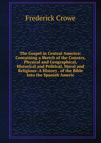 The Gospel in Central America: Containing a Sketch of the Country, Physical and Geographical, Historical and Political, Moral and Religious: A History . of the Bible Into the Spanish Americ