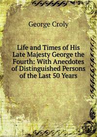 Life and Times of His Late Majesty George the Fourth: With Anecdotes of Distinguished Persons of the Last 50 Years