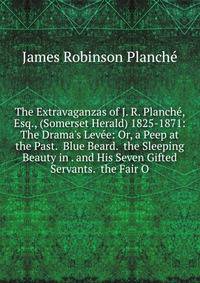 The Extravaganzas of J. R. Planch?, Esq., (Somerset Herald) 1825-1871: The Drama's Lev?e: Or, a Peep at the Past. Blue Beard. the Sleeping Beauty in . and His Seven Gifted Servants. the Fair O