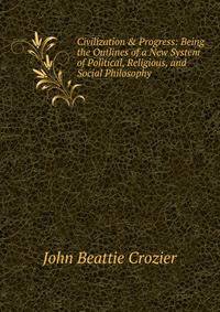 Civilization &amp; Progress: Being the Outlines of a New System of Political, Religious, and Social Philosophy
