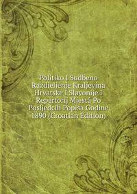 Politiko I Sudbeno Razdieljenje Kraljevina Hrvatske I Slavonije I Repertorij Mjesta Po Posljedcih Popisa Godine 1890 (Croatian Edition)