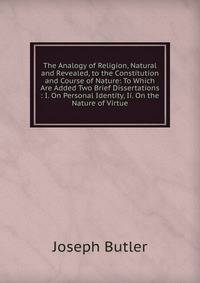 The Analogy of Religion, Natural and Revealed, to the Constitution and Course of Nature: To Which Are Added Two Brief Dissertations : I. On Personal Identity, Ii. On the Nature of Virtue