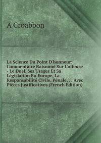 La Science Du Point D'honneur: Commentaire Raisonn? Sur L'offense - Le Duel, Ses Usages Et Sa L?gislation En Europe, La Responsabilit? Civile, P?nale, . : Avec Pi?ces Justificatives (French Edition)