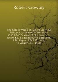 The Select Works of Robert Crowley: Printer, Archdeacon of Hereford (1559-1657), Vicar of St. Lawrence, Jewry, &amp;c. &amp;c. Namely, His Epigrams, A.D. . Payne, A.D. 1551; Way to Wealth, A.D. 1550;