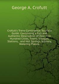 Crofutt's Trans-Continental Tourist's Guide: Containing a Full and Authentic Description of Over Five Hundred Cities, Towns, Villages, Stations, . and Hot Springs, Scenery, Watering Places,