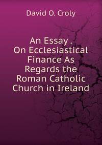An Essay . On Ecclesiastical Finance As Regards the Roman Catholic Church in Ireland