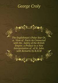 The Englishman's Polar Star Or, a . View of . Facts As Connected with the . Safety of the British Empire. a Preface to a New Interpretation of . of St. John. with Remarks by R.H.M.