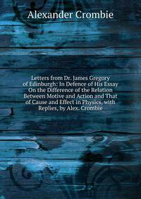 Letters from Dr. James Gregory of Edinburgh: In Defence of His Essay On the Difference of the Relation Between Motive and Action and That of Cause and Effect in Physics, with Replies, by Alex. Crombie