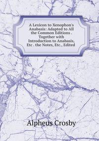 A Lexicon to Xenophon's Anabasis: Adapted to All the Common Editions . Together with Introduction to Anabasis, Etc . the Notes, Etc., Edited .