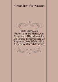 Petite Chronique Protestante De France, Ou Documents Historiques Sur Les Eglises Reformees De Ce Royaume. Xvie Siecle. With Appendice (French Edition)
