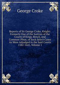 Reports of Sir George Croke, Knight: Formerly One of the Justices of the Courts of Kings-Bench, and Common-Pleas, of Such Select Cases As Were Adjudged in the Said Courts 1582-1641, Volume 1