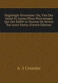 Hagiologie Nivernaise: Ou, Vies Des Saints Et Autres Pieux Personnages Qui Ont Edifie Le Diocese De Nevers Par Leurs Vertus (French Edition)