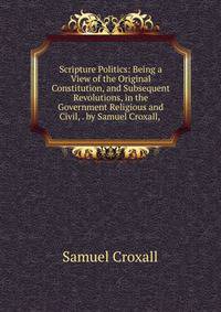 Scripture Politics: Being a View of the Original Constitution, and Subsequent Revolutions, in the Government Religious and Civil, . by Samuel Croxall, .