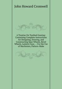 A Treatise On Toothed Gearing: Containing Complete Instructions for Designing, Drawing, and Constructing Spur Wheels, Bevel Wheels, Lantern Gear, . : For the Use of Machinists, Pattern-Make