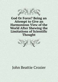 God Or Force? Being an Attempt to Give an Harmonious View of the World After Shewing the Limitations of Scientific Thought