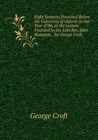 Eight Sermons Preached Before the University of Oxford: In the Year 1786. at the Lecture Founded by the Late Rev. John Bampton, . by George Croft, .