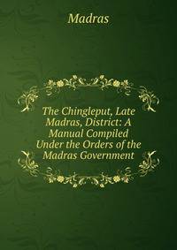 The Chingleput, Late Madras, District: A Manual Compiled Under the Orders of the Madras Government
