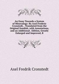 An Essay Towards a System of Mineralogy: By Axel Frederic Cronstedt, . Translated from the Original Swedish, with Annotations, and an Additional . Edition, Greatly Enlarged and Improved, B