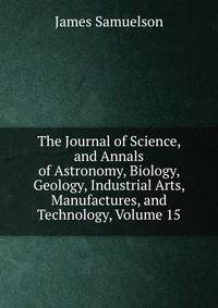 The Journal of Science, and Annals of Astronomy, Biology, Geology, Industrial Arts, Manufactures, and Technology, Volume 15