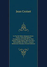 La Vie De Notre-Seigneur Jesus-Christ, Tiree Des Quatre Evangelistes Et Celle De La Tres-Sainte Vierge Marie, Mere De Dieu: Entremelees De Notes . Courtes Reflexions Morales (French Edition)