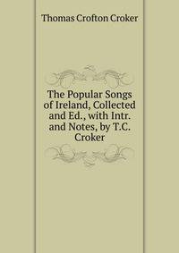 The Popular Songs of Ireland, Collected and Ed., with Intr. and Notes, by T.C. Croker