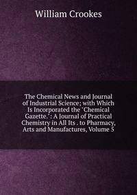 The Chemical News and Journal of Industrial Science; with Which Is Incorporated the "Chemical Gazette.": A Journal of Practical Chemistry in All Its . to Pharmacy, Arts and Manufactures, Volume 5