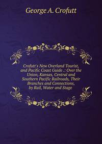 Crofutt's New Overland Tourist, and Pacific Coast Guide .: Over the Union, Kansas, Central and Southern Pacific Railroads, Their Branches and Connections, by Rail, Water and Stage .