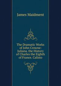 The Dramatic Works of John Crowne: Juliana. the History of Charles the Eighth of France. Calisto